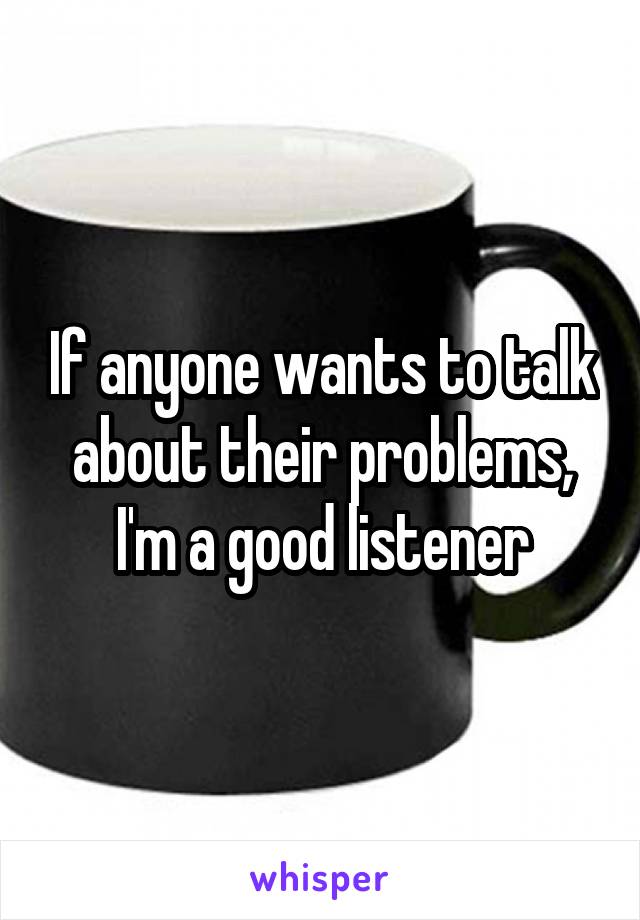 If anyone wants to talk about their problems, I'm a good listener