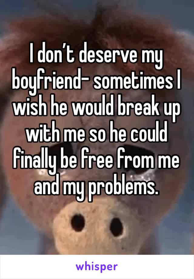 I don’t deserve my boyfriend- sometimes I wish he would break up with me so he could finally be free from me and my problems.