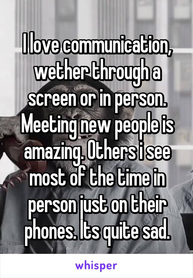 I love communication, wether through a screen or in person. Meeting new people is amazing. Others i see most of the time in person just on their phones. Its quite sad.
