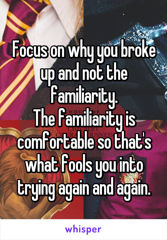 Focus on why you broke up and not the familiarity.
The familiarity is comfortable so that's what fools you into trying again and again.