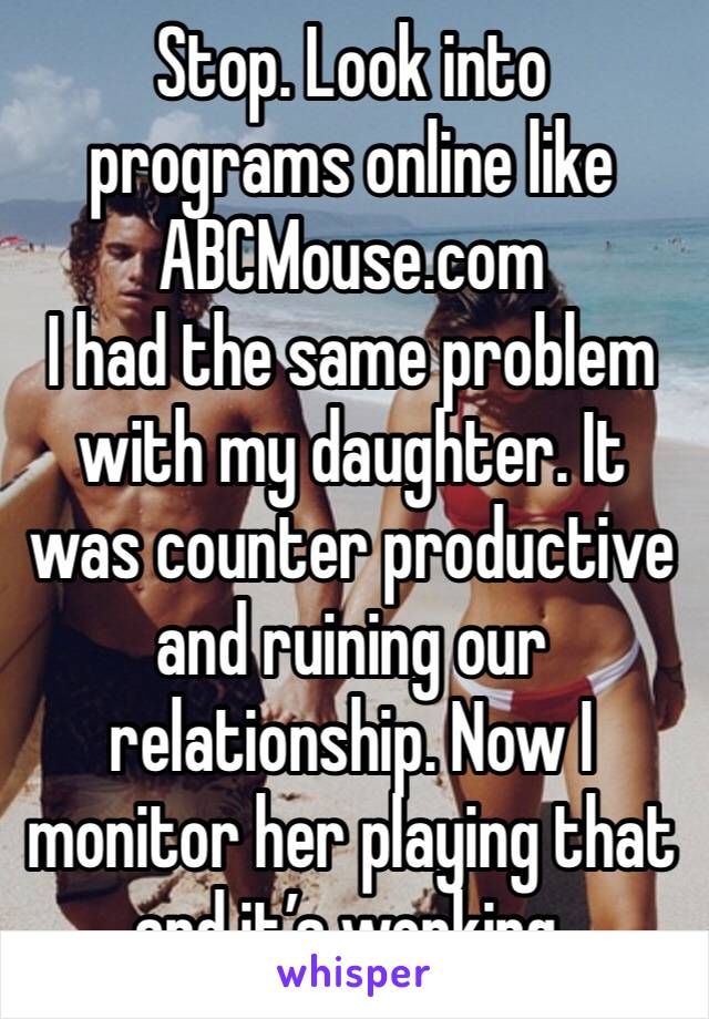 Stop. Look into programs online like ABCMouse.com
I had the same problem with my daughter. It was counter productive and ruining our relationship. Now I monitor her playing that and it’s working.