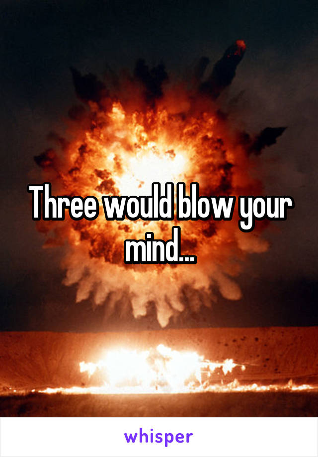 Three would blow your mind...