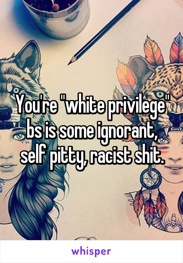 You're "white privilege" bs is some ignorant, self pitty, racist shit.