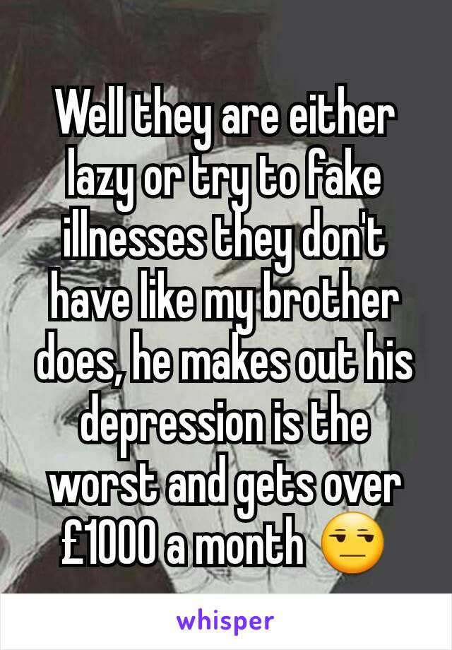 Well they are either lazy or try to fake illnesses they don't have like my brother does, he makes out his depression is the worst and gets over £1000 a month 😒