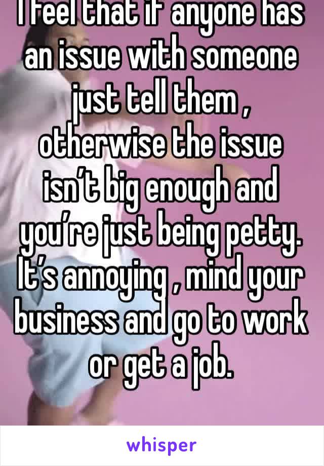 I feel that if anyone has an issue with someone just tell them , otherwise the issue isn’t big enough and you’re just being petty. It’s annoying , mind your business and go to work or get a job.