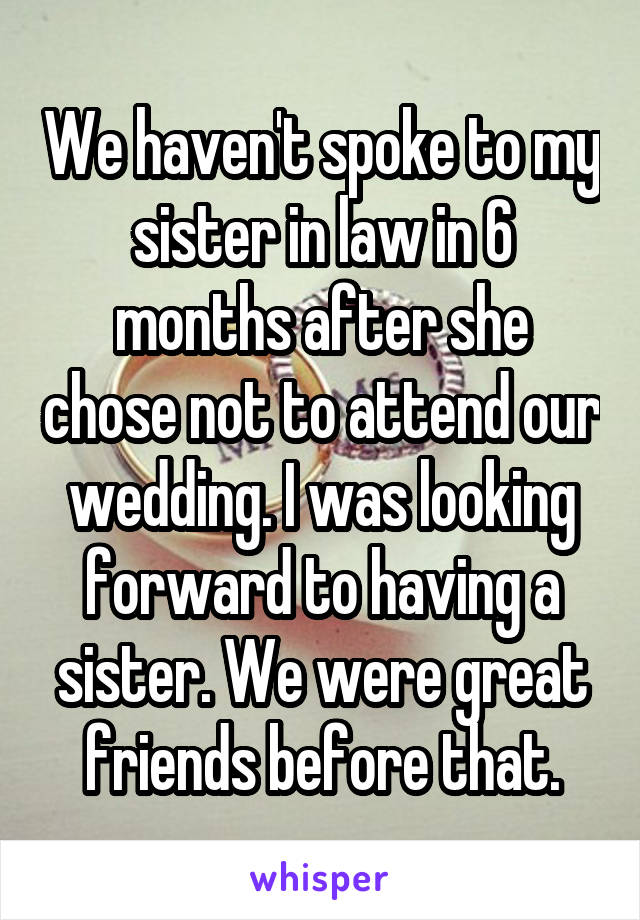 We haven't spoke to my sister in law in 6 months after she chose not to attend our wedding. I was looking forward to having a sister. We were great friends before that.