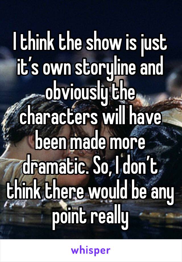 I think the show is just it’s own storyline and obviously the characters will have been made more dramatic. So, I don’t think there would be any point really