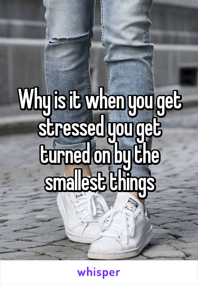 Why is it when you get stressed you get turned on by the smallest things