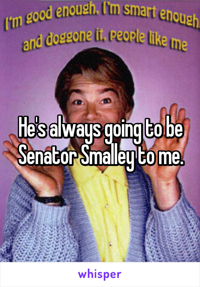 He's always going to be Senator Smalley to me.