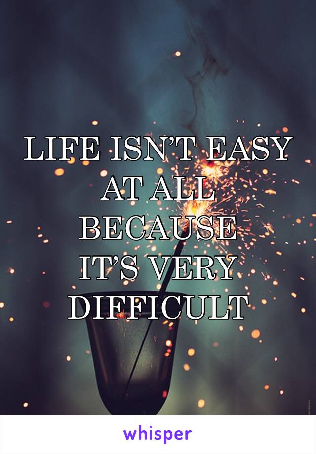 LIFE ISN’T EASY AT ALL 
BECAUSE 
IT’S VERY DIFFICULT 