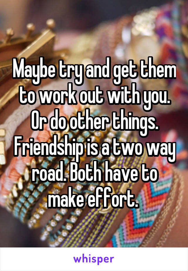 Maybe try and get them to work out with you. Or do other things. Friendship is a two way road. Both have to make effort. 