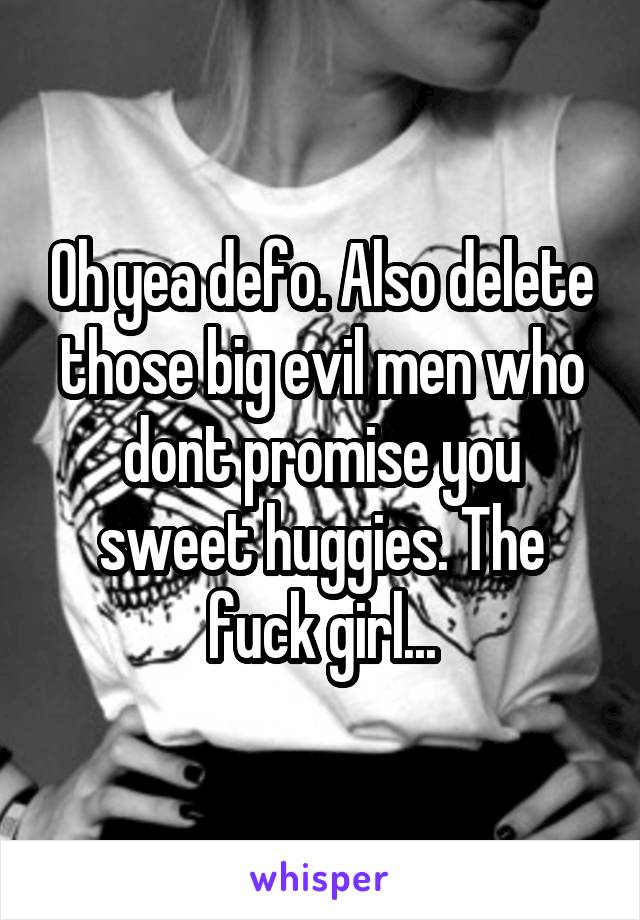 Oh yea defo. Also delete those big evil men who dont promise you sweet huggies. The fuck girl...