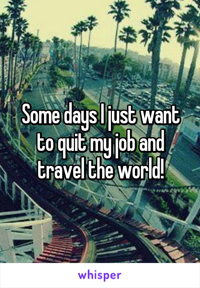 Some days I just want to quit my job and travel the world!