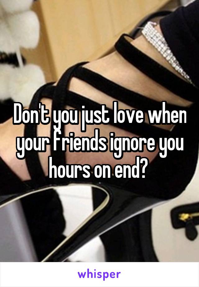 Don't you just love when your friends ignore you hours on end? 