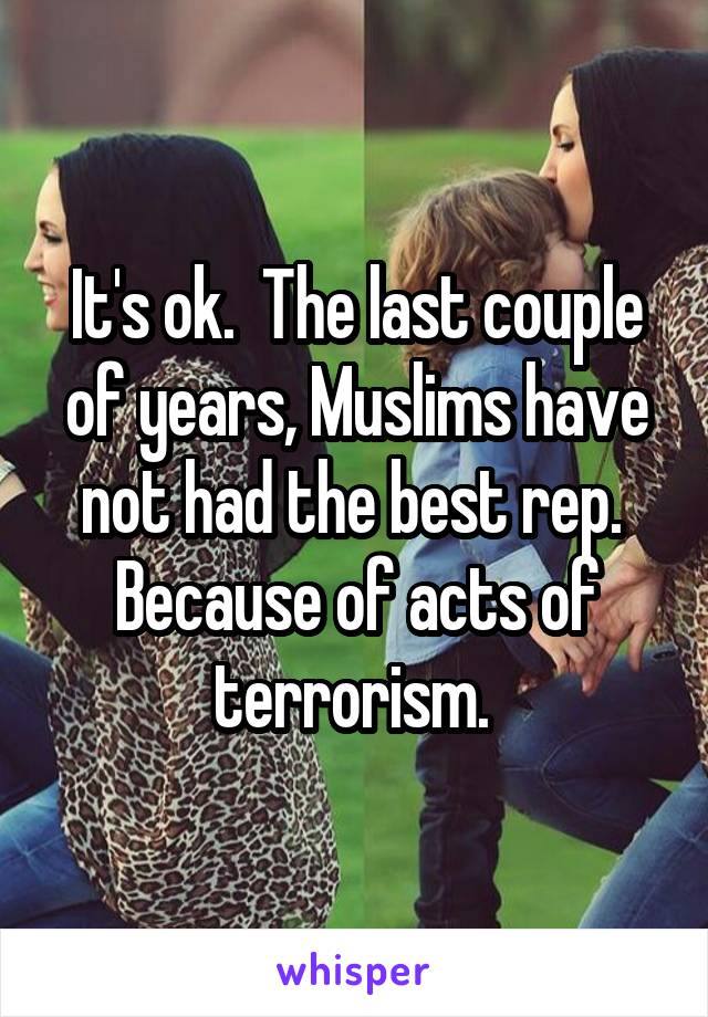 It's ok.  The last couple of years, Muslims have not had the best rep.  Because of acts of terrorism. 