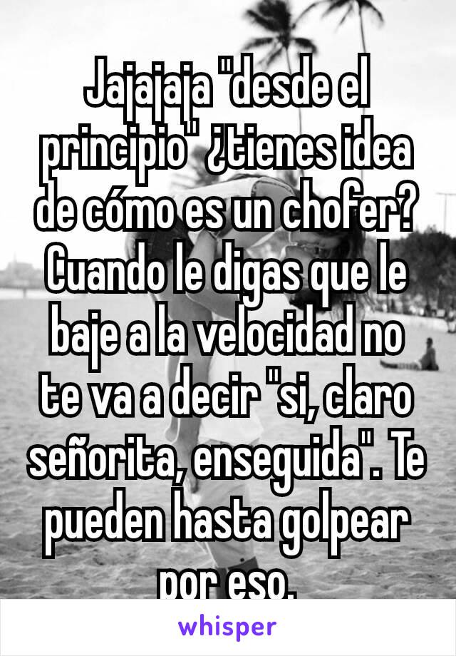 Jajajaja "desde el principio" ¿tienes idea de cómo es un chofer? Cuando le digas que le baje a la velocidad no te va a decir "si, claro señorita, enseguida". Te pueden hasta golpear por eso.