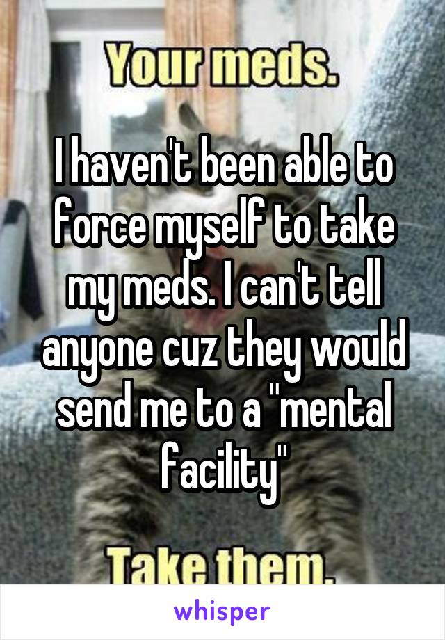 I haven't been able to force myself to take my meds. I can't tell anyone cuz they would send me to a "mental facility"