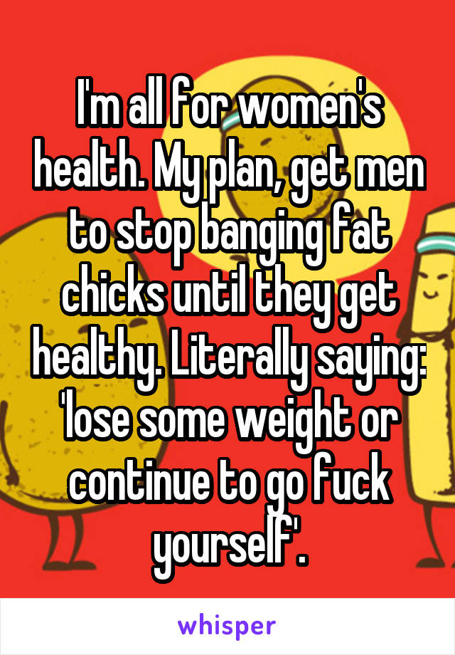 I'm all for women's health. My plan, get men to stop banging fat chicks until they get healthy. Literally saying: 'lose some weight or continue to go fuck yourself'.