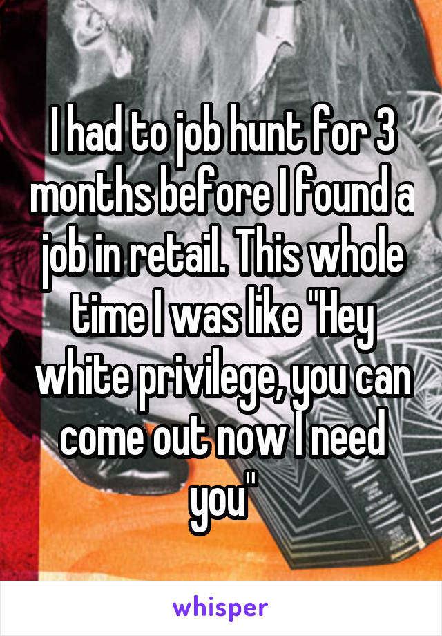I had to job hunt for 3 months before I found a job in retail. This whole time I was like "Hey white privilege, you can come out now I need you"
