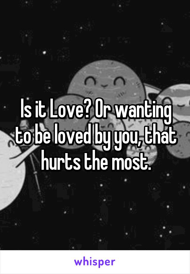 Is it Love? Or wanting to be loved by you, that hurts the most.