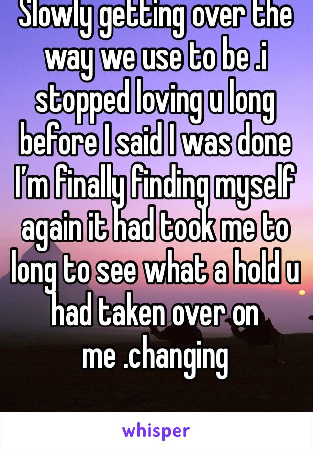 Slowly getting over the way we use to be .i stopped loving u long before I said I was done I’m finally finding myself again it had took me to long to see what a hold u had taken over on me .changing 