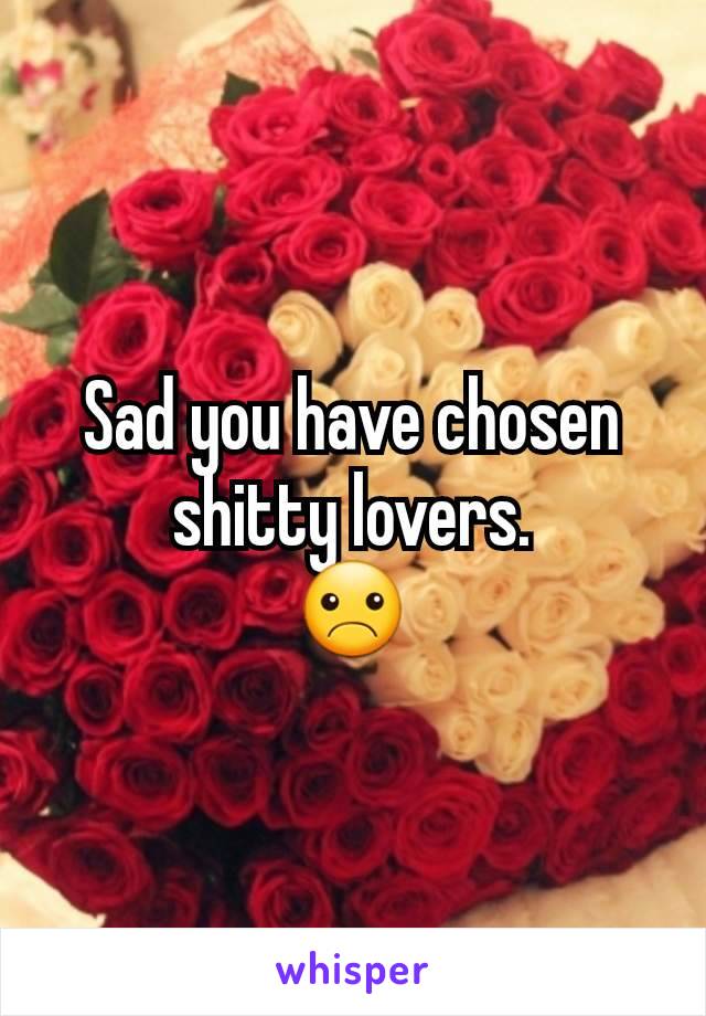 Sad you have chosen shitty lovers.
☹