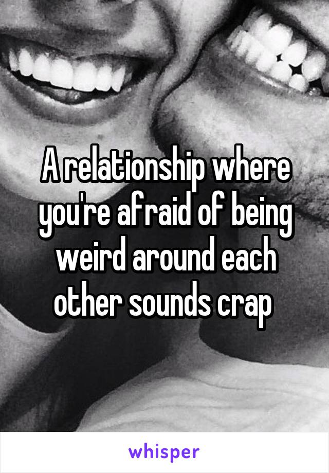 A relationship where you're afraid of being weird around each other sounds crap 