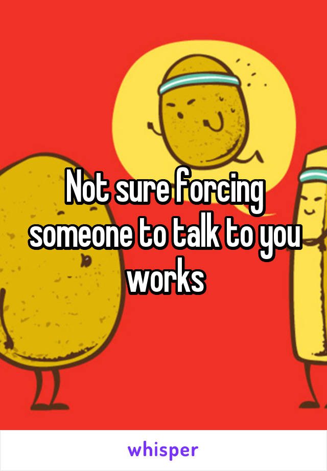 Not sure forcing someone to talk to you works