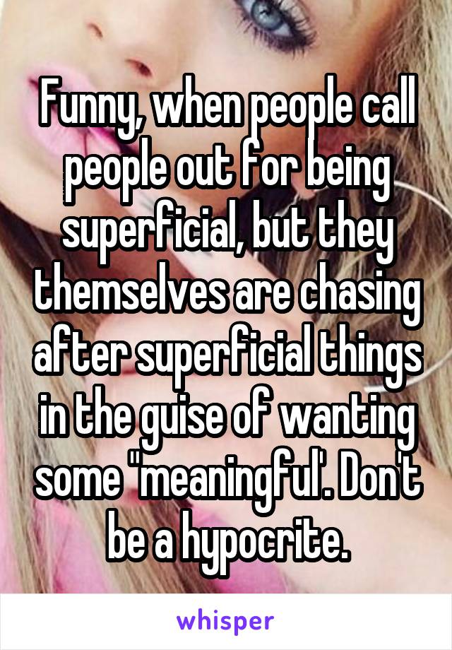 Funny, when people call people out for being superficial, but they themselves are chasing after superficial things in the guise of wanting some "meaningful'. Don't be a hypocrite.