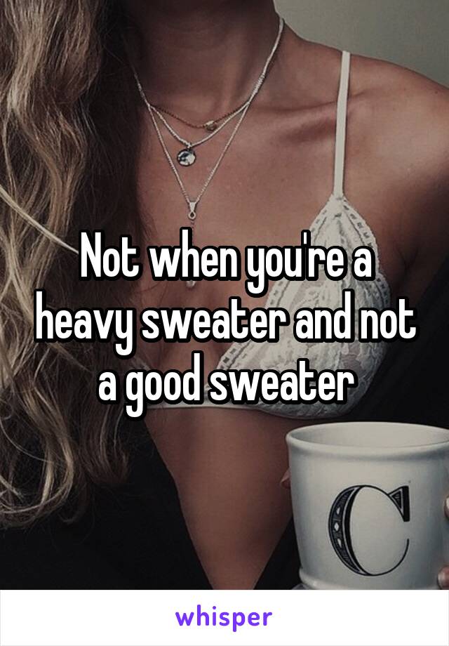 Not when you're a heavy sweater and not a good sweater