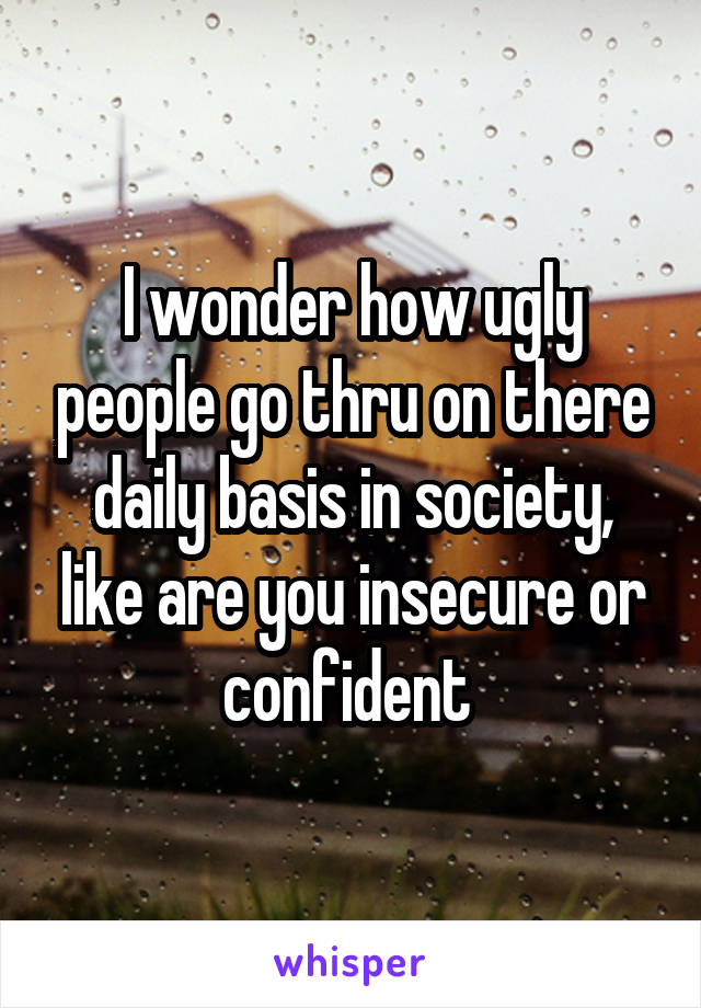 I wonder how ugly people go thru on there daily basis in society, like are you insecure or confident 
