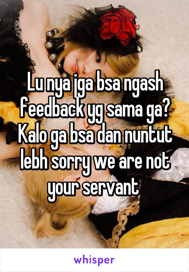 Lu nya jga bsa ngash feedback yg sama ga? Kalo ga bsa dan nuntut lebh sorry we are not your servant 