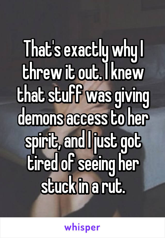 That's exactly why I threw it out. I knew that stuff was giving demons access to her spirit, and I just got tired of seeing her stuck in a rut.