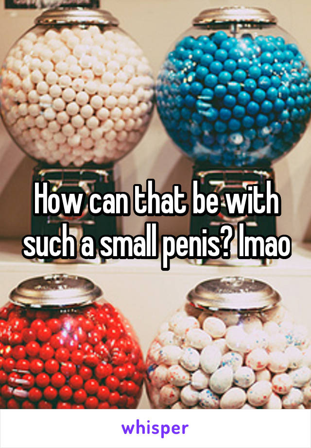 How can that be with such a small penis? lmao