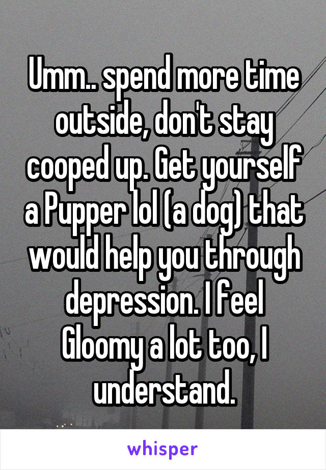 Umm.. spend more time outside, don't stay cooped up. Get yourself a Pupper lol (a dog) that would help you through depression. I feel Gloomy a lot too, I understand.
