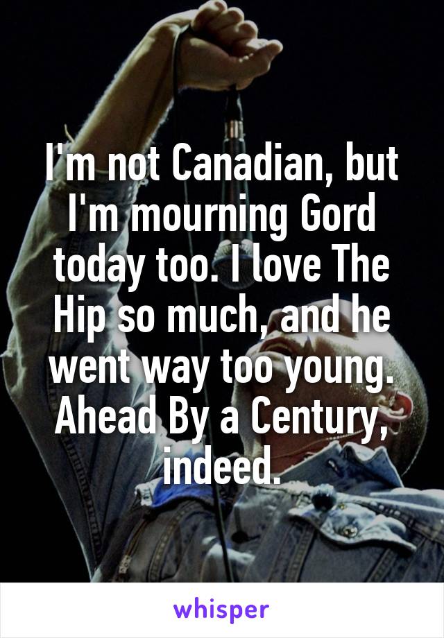 I'm not Canadian, but I'm mourning Gord today too. I love The Hip so much, and he went way too young. Ahead By a Century, indeed.