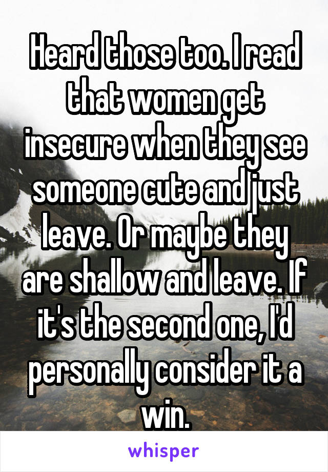 Heard those too. I read that women get insecure when they see someone cute and just leave. Or maybe they are shallow and leave. If it's the second one, I'd personally consider it a win.