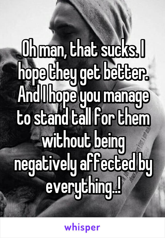 Oh man, that sucks. I hope they get better. And I hope you manage to stand tall for them without being negatively affected by everything..!