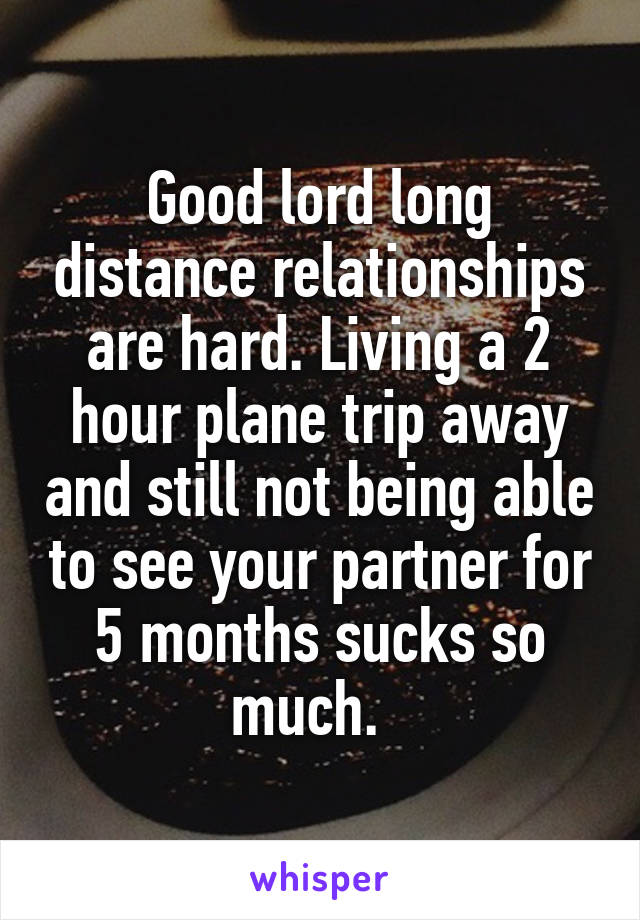 Good lord long distance relationships are hard. Living a 2 hour plane trip away and still not being able to see your partner for 5 months sucks so much.  