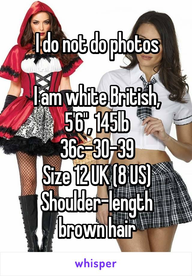 I do not do photos

I am white British,
5'6", 145lb
36c-30-39
Size 12 UK (8 US)
Shoulder-length brown hair
