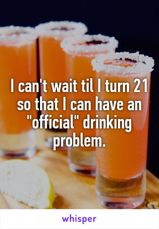 I can't wait til I turn 21 so that I can have an "official" drinking problem.