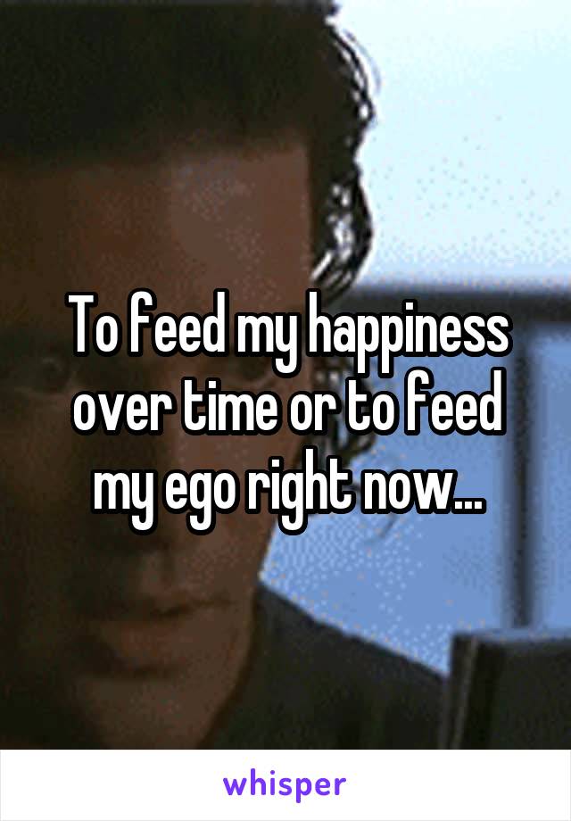 To feed my happiness over time or to feed my ego right now...