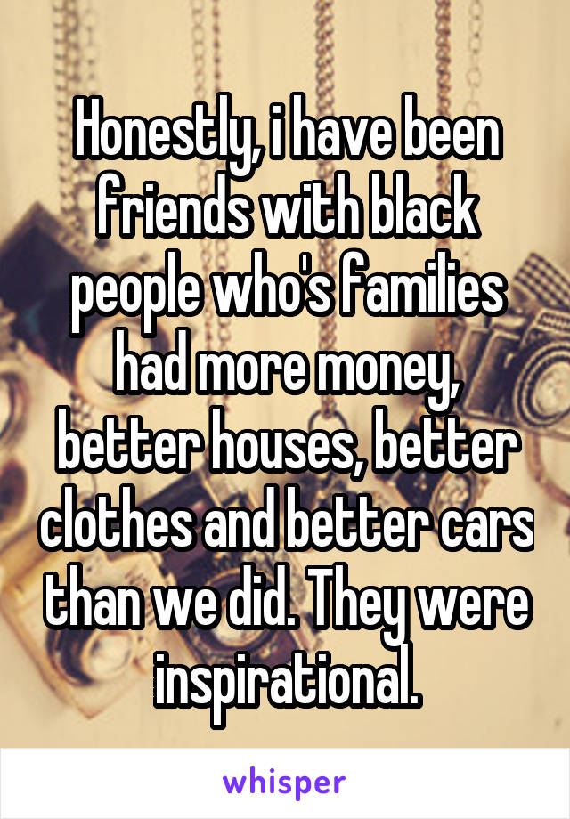 Honestly, i have been friends with black people who's families had more money, better houses, better clothes and better cars than we did. They were inspirational.