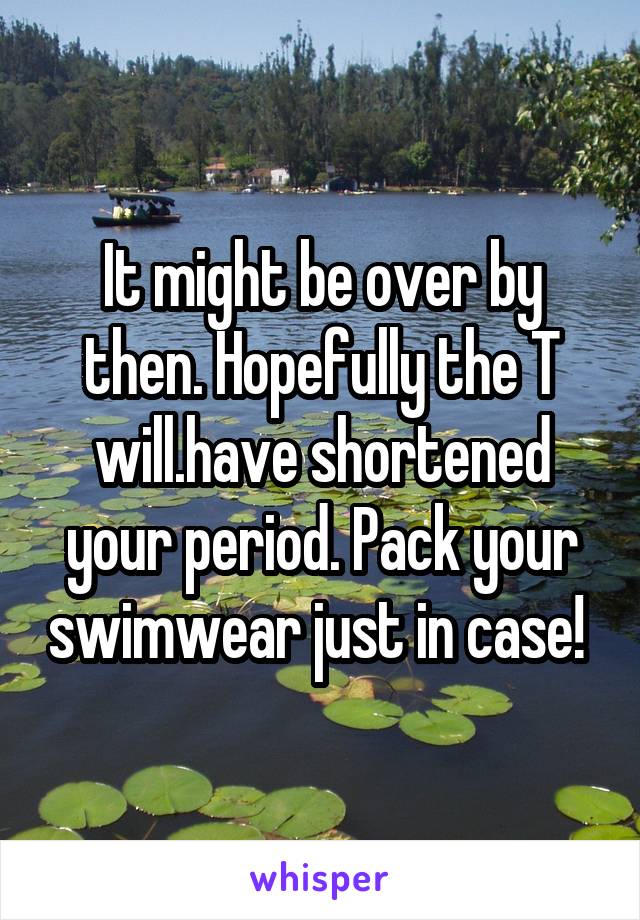 It might be over by then. Hopefully the T will.have shortened your period. Pack your swimwear just in case! 