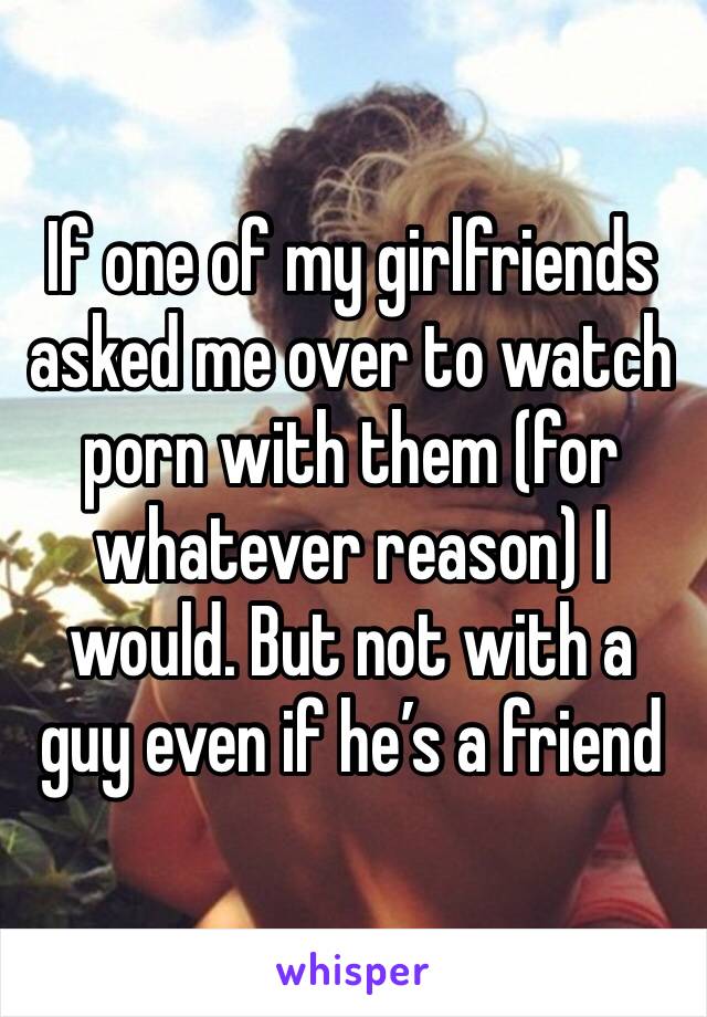 If one of my girlfriends asked me over to watch porn with them (for whatever reason) I would. But not with a guy even if he’s a friend 