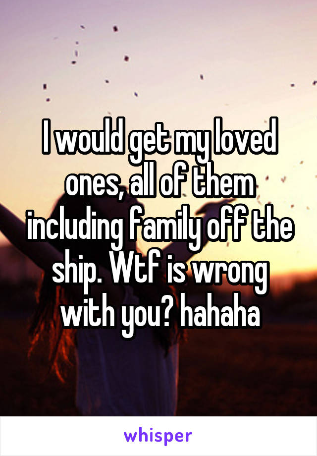 I would get my loved ones, all of them including family off the ship. Wtf is wrong with you? hahaha