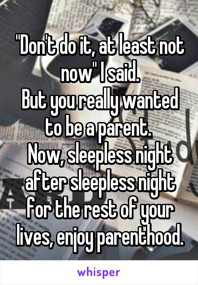 "Don't do it, at least not now" I said.
But you really wanted to be a parent. 
Now, sleepless night after sleepless night for the rest of your lives, enjoy parenthood.