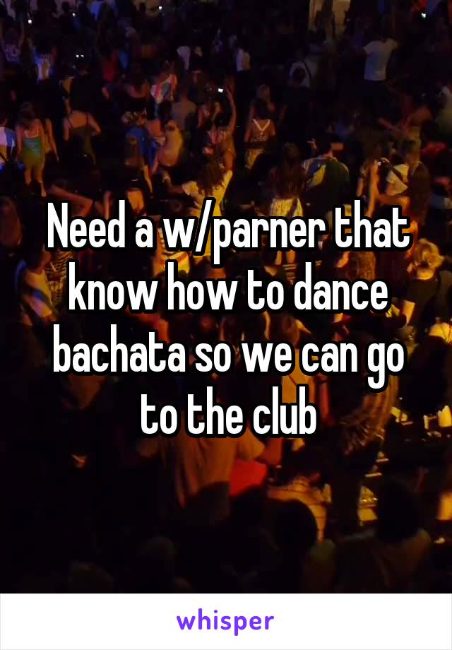 Need a w/parner that know how to dance bachata so we can go to the club