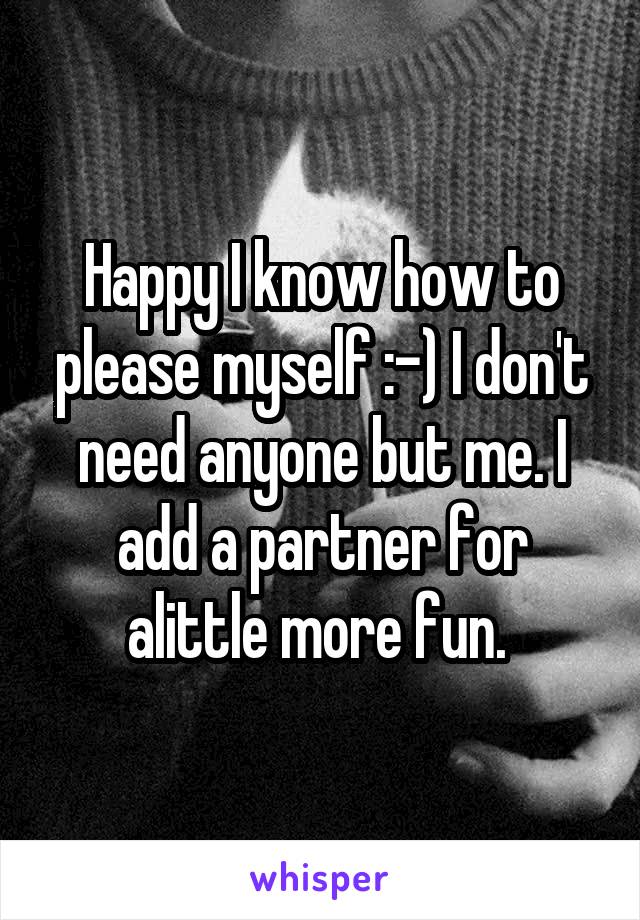 Happy I know how to please myself :-) I don't need anyone but me. I add a partner for alittle more fun. 