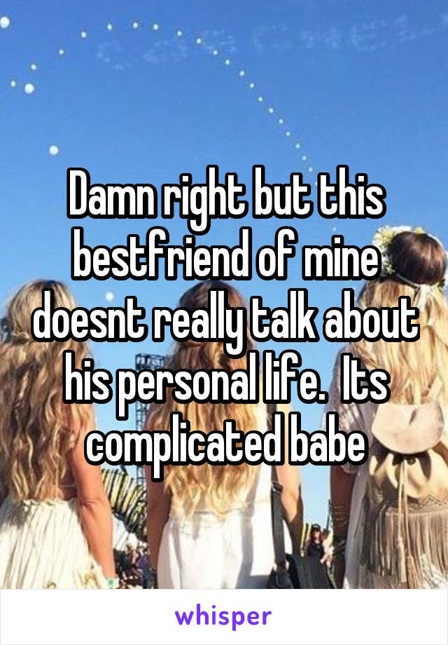 Damn right but this bestfriend of mine doesnt really talk about his personal life.  Its complicated babe